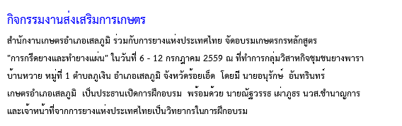 กิจกรรมงานส่งเสริมการเกษตร
สำนักงานเกษตรอำเภอเสลภูมิ ร่วมกับการยางแห่งประเทศไทย จัดอบรมเกษตรกรหลักสูตร "การกรีดยางและทำยางแผ่น" ในวันที่ 6 - 12 กรกฎาคม 2559 ณ ที่ทำการกลุ่มวิสาหกิจชุมชนยางพารา บ้านหวาย หมู่ที่ 1 ตำบลภูเงิน อำเภอเสลภูมิ จังหวัดร้อยเอ็ด โดยมี นายอนุรักษ์ อันทรินทร์ เกษตรอำเภอเสลภูมิ เป็นประธานเปิดการฝึกอบรม พร้อมด้วย นายณัฐวรรธ เผ่าภูธร นวส.ชำนาญการ และเจ้าหน้าที่จากการยางแห่งประเทศไทยเป็นวิทยากรในการฝึกอบรม